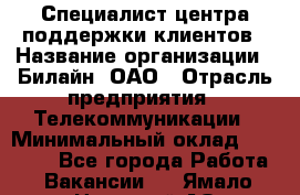 Специалист центра поддержки клиентов › Название организации ­ Билайн, ОАО › Отрасль предприятия ­ Телекоммуникации › Минимальный оклад ­ 37 300 - Все города Работа » Вакансии   . Ямало-Ненецкий АО,Губкинский г.